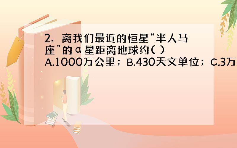 2．离我们最近的恒星“半人马座”的α星距离地球约( ) A.1000万公里；B.430天文单位；C.3万光年；D.4.3