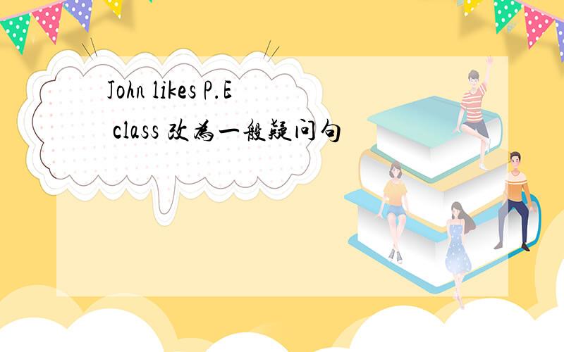 John likes P.E class 改为一般疑问句