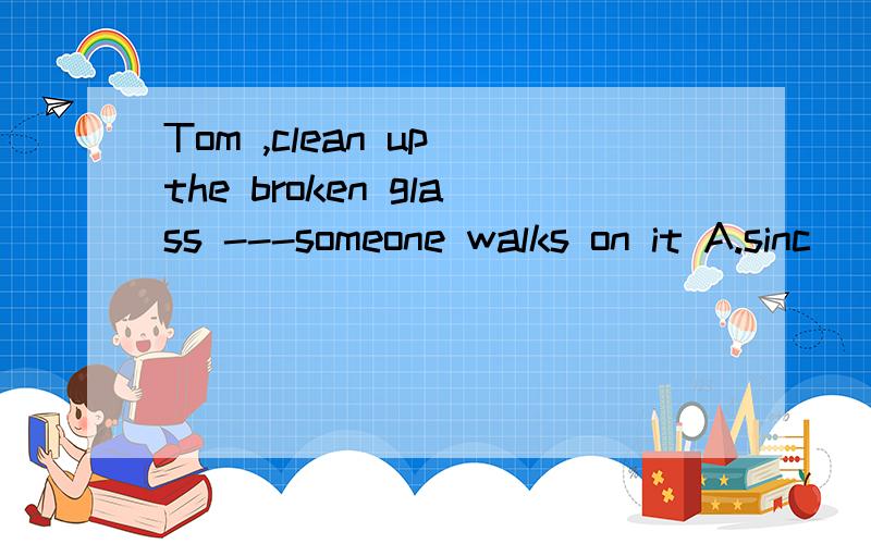 Tom ,clean up the broken glass ---someone walks on it A.sinc