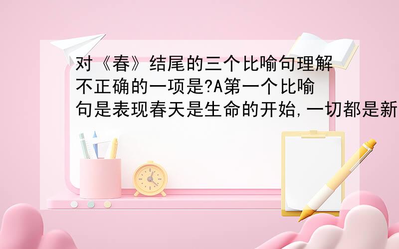 对《春》结尾的三个比喻句理解不正确的一项是?A第一个比喻句是表现春天是生命的开始,一切都是新的,给人