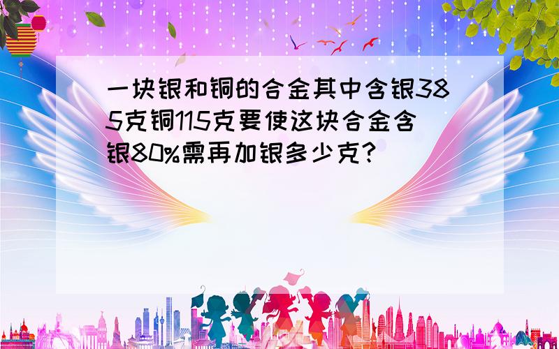 一块银和铜的合金其中含银385克铜115克要使这块合金含银80%需再加银多少克?