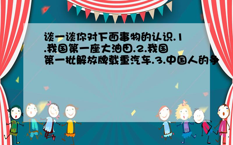 谈一谈你对下面事物的认识.1.我国第一座大油田.2.我国第一批解放牌载重汽车.3.中国人的争