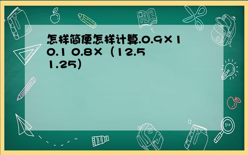 怎样简便怎样计算.0.9×10.1 0.8×（12.5–1.25）