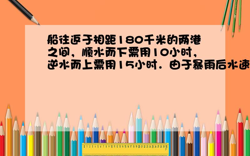 船往返于相距180千米的两港之间，顺水而下需用10小时，逆水而上需用15小时．由于暴雨后水速增加，该船顺水而行只需9小时