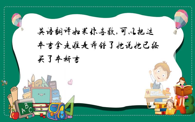 英语翻译如果你喜欢,可以把这本书拿走准是弄错了她说她已经买了本新书  