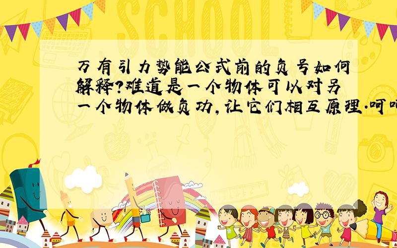 万有引力势能公式前的负号如何解释?难道是一个物体可以对另一个物体做负功,让它们相互原理.呵呵我说的太荒唐了,