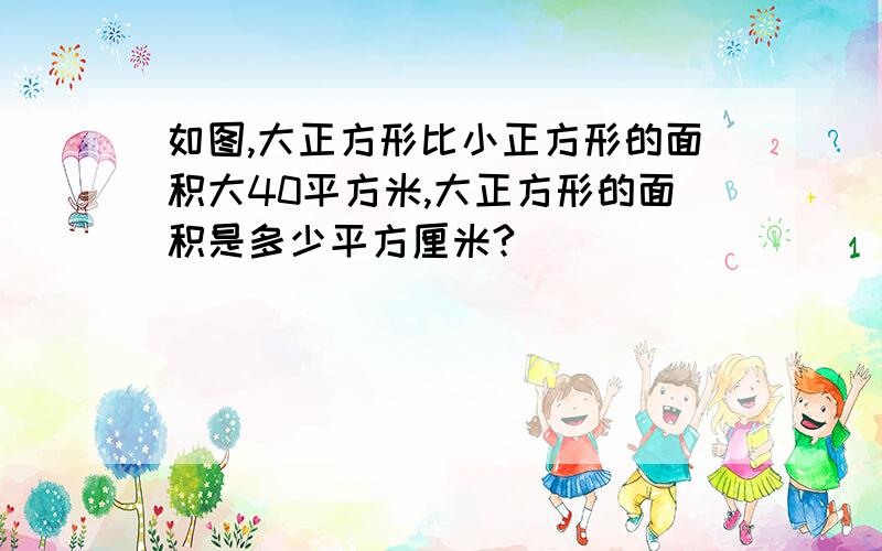 如图,大正方形比小正方形的面积大40平方米,大正方形的面积是多少平方厘米?