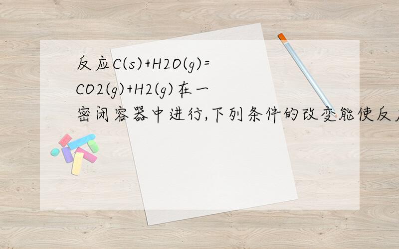 反应C(s)+H2O(g)=CO2(g)+H2(g)在一密闭容器中进行,下列条件的改变能使反应速率减小的是