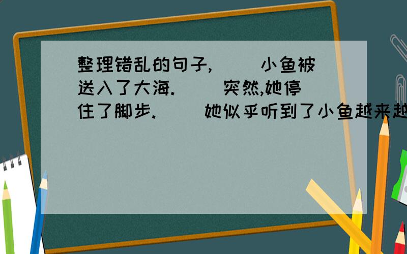 整理错乱的句子,（ ）小鱼被送入了大海.（ ）突然,她停住了脚步.（ ）她似乎听到了小鱼越来越响的哭声.（ ））——在脚