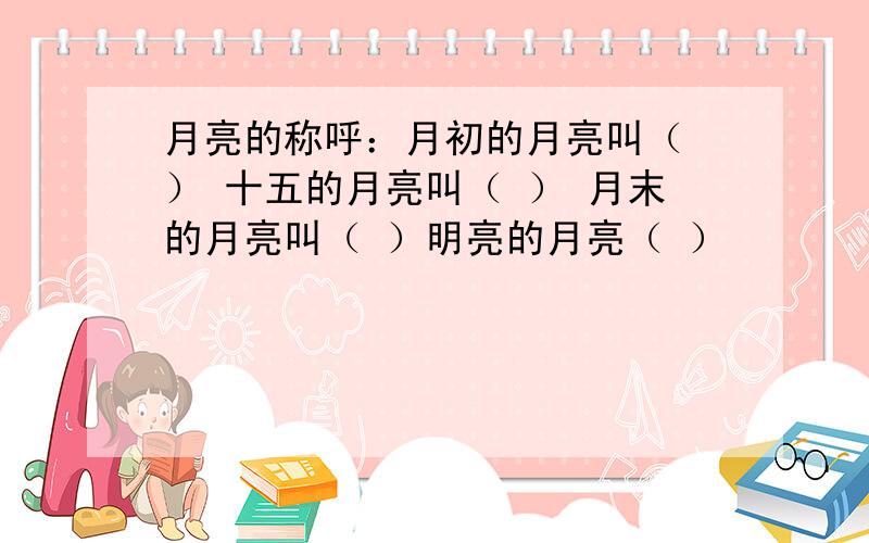 月亮的称呼：月初的月亮叫（ ） 十五的月亮叫（ ） 月末的月亮叫（ ）明亮的月亮（ ）