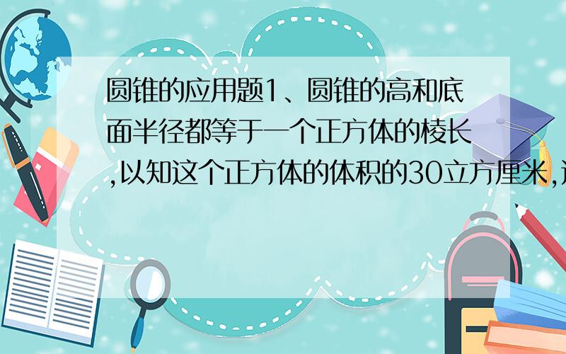 圆锥的应用题1、圆锥的高和底面半径都等于一个正方体的棱长,以知这个正方体的体积的30立方厘米,这个圆锥的体积是多少立方厘