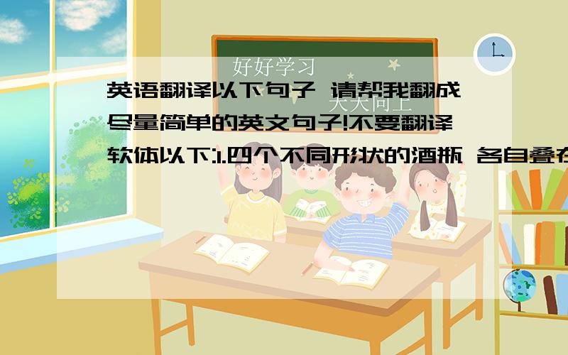 英语翻译以下句子 请帮我翻成尽量简单的英文句子!不要翻译软体以下:1.四个不同形状的酒瓶 各自叠在不同数量的枕头上我选择