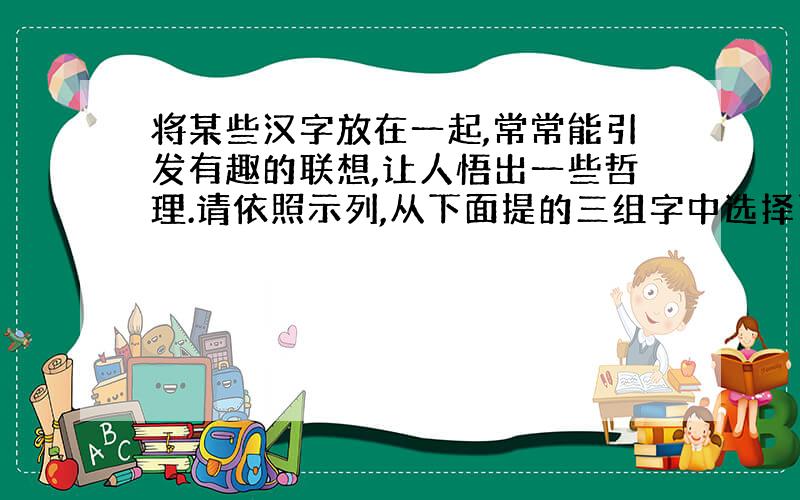 将某些汉字放在一起,常常能引发有趣的联想,让人悟出一些哲理.请依照示列,从下面提的三组字中选择两组