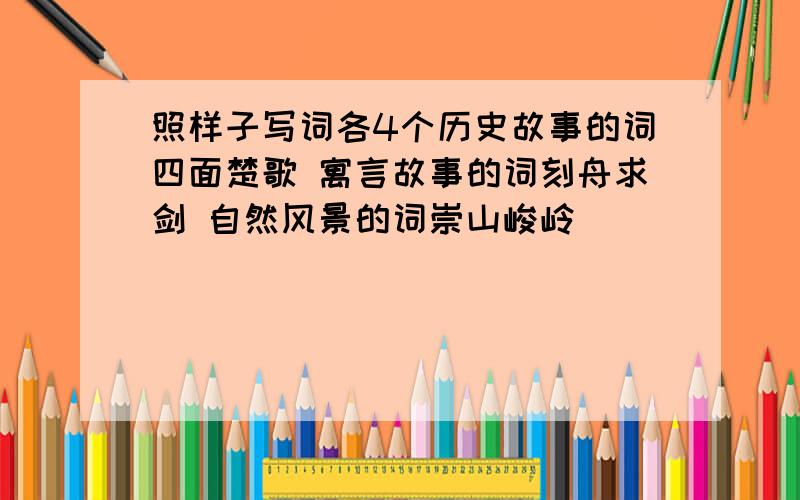 照样子写词各4个历史故事的词四面楚歌 寓言故事的词刻舟求剑 自然风景的词崇山峻岭