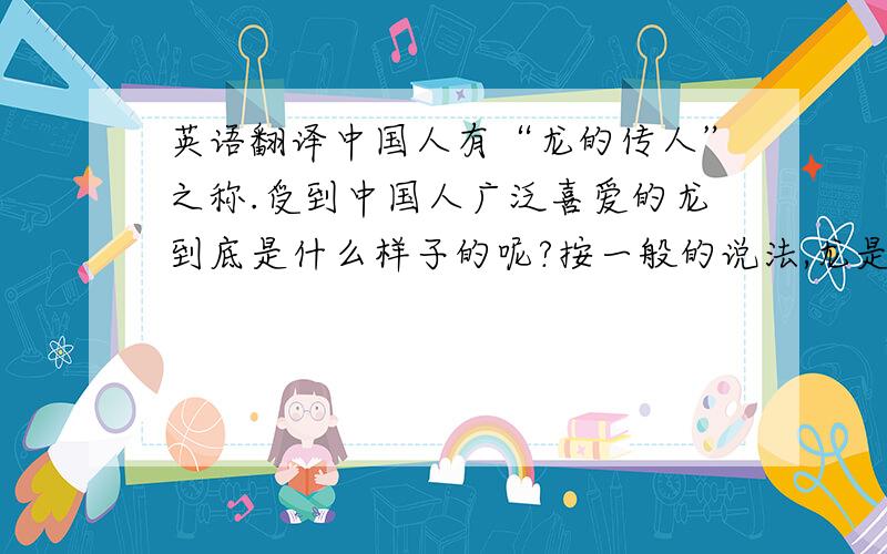 英语翻译中国人有“龙的传人”之称.受到中国人广泛喜爱的龙到底是什么样子的呢?按一般的说法,龙是一种神异的动物.它生着驼头