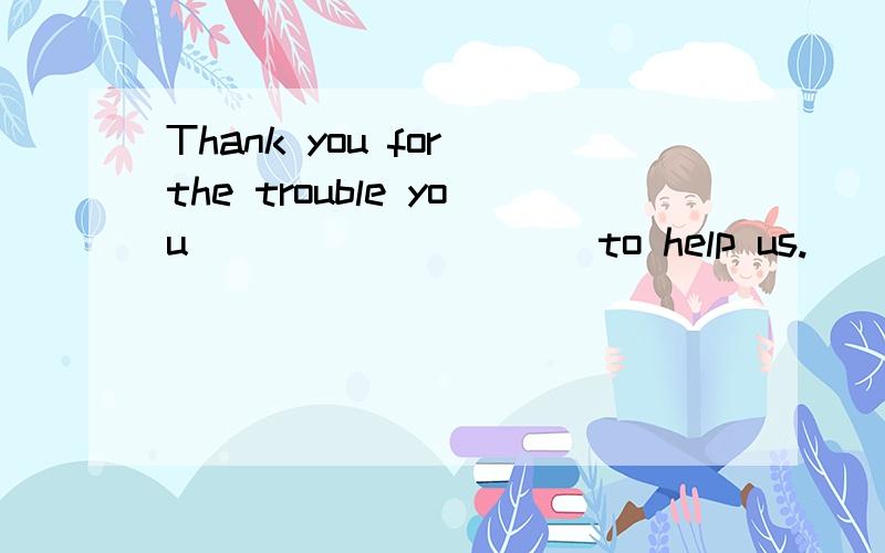 Thank you for the trouble you _________ to help us.