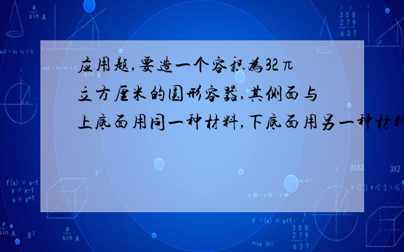 应用题,要造一个容积为32π立方厘米的圆形容器,其侧面与上底面用同一种材料,下底面用另一种材料,已知下底面材料每平方厘米