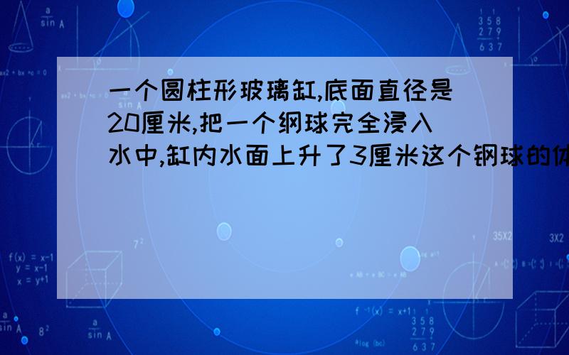 一个圆柱形玻璃缸,底面直径是20厘米,把一个纲球完全浸入水中,缸内水面上升了3厘米这个钢球的体积是多少?要算式,