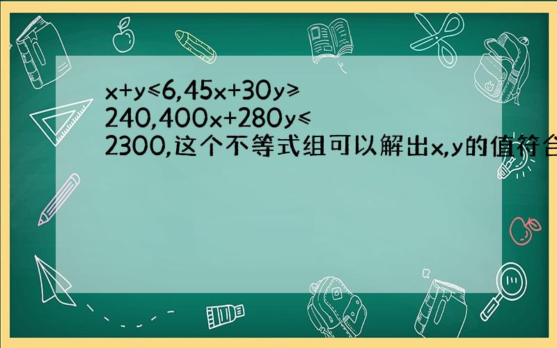 x+y≤6,45x+30y≥240,400x+280y≤2300,这个不等式组可以解出x,y的值符合什么要求时,该不等式