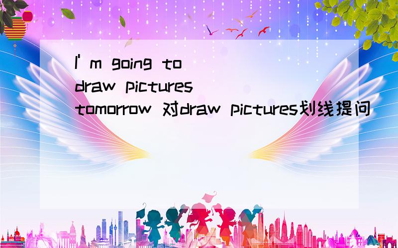 I' m going to draw pictures tomorrow 对draw pictures划线提问