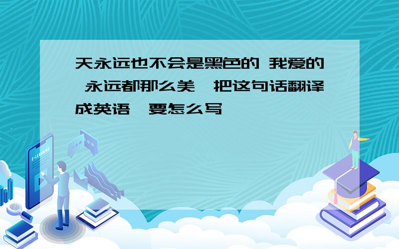 天永远也不会是黑色的 我爱的 永远都那么美、把这句话翻译成英语、要怎么写