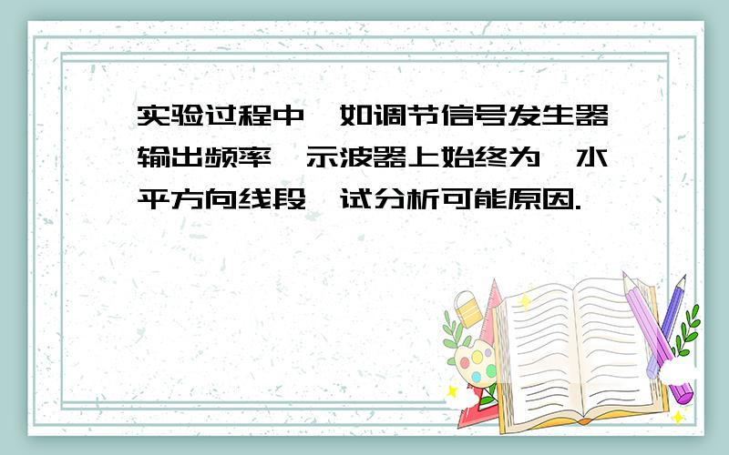 实验过程中,如调节信号发生器输出频率,示波器上始终为一水平方向线段,试分析可能原因.