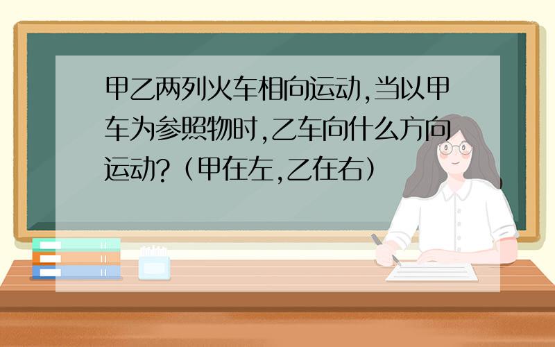 甲乙两列火车相向运动,当以甲车为参照物时,乙车向什么方向运动?（甲在左,乙在右）