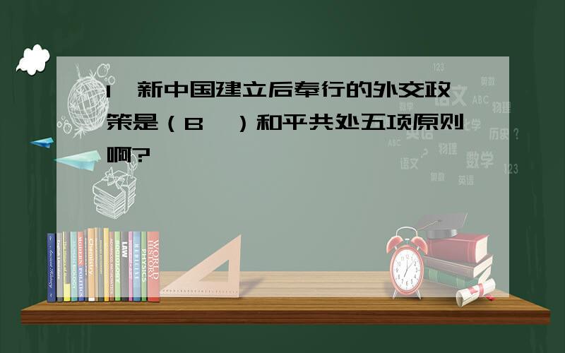 1、新中国建立后奉行的外交政策是（B　）和平共处五项原则啊?