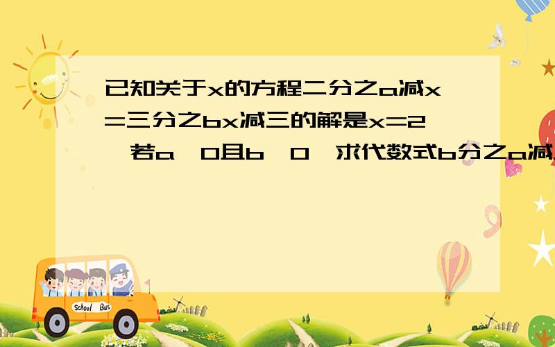 已知关于x的方程二分之a减x=三分之bx减三的解是x=2,若a≠0且b≠0,求代数式b分之a减A分之B的值(过程)