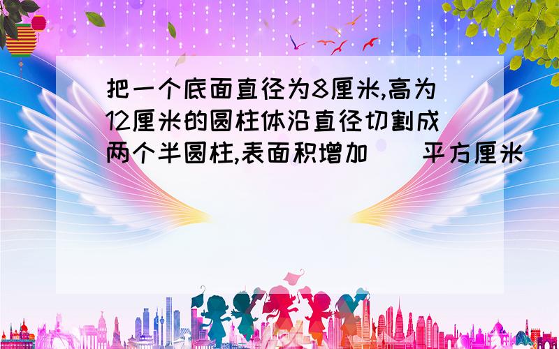 把一个底面直径为8厘米,高为12厘米的圆柱体沿直径切割成两个半圆柱,表面积增加()平方厘米