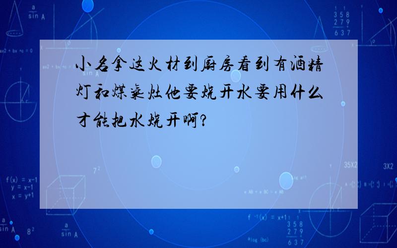 小名拿这火材到厨房看到有酒精灯和煤气灶他要烧开水要用什么才能把水烧开啊?