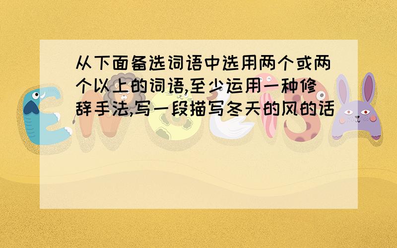 从下面备选词语中选用两个或两个以上的词语,至少运用一种修辞手法,写一段描写冬天的风的话