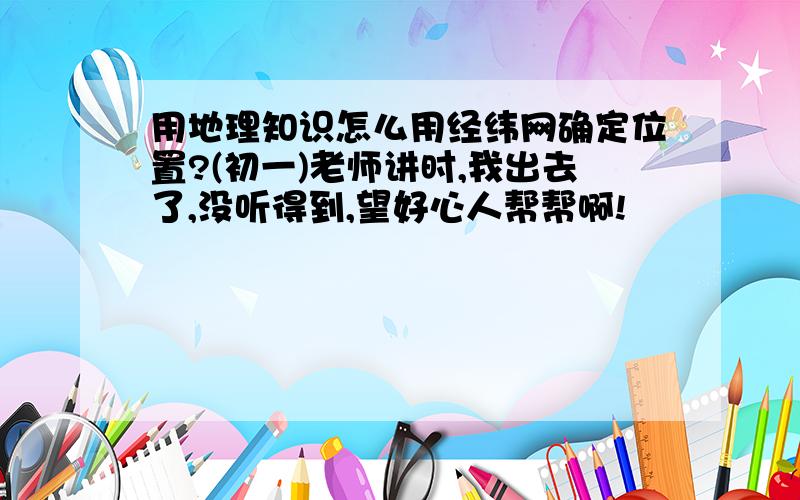 用地理知识怎么用经纬网确定位置?(初一)老师讲时,我出去了,没听得到,望好心人帮帮啊!