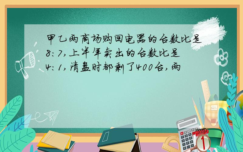 甲乙两商场购回电器的台数比是8:7,上半年卖出的台数比是4:1,清盘时都剩了400台,两