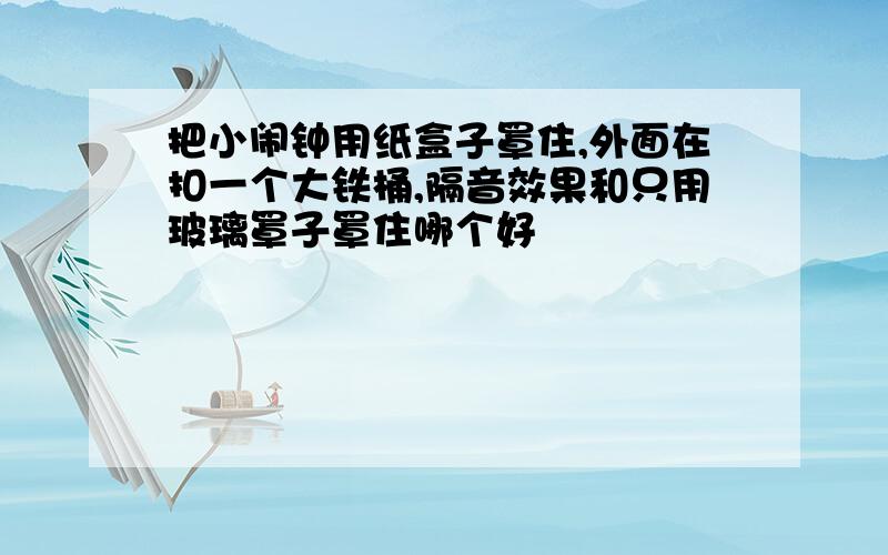 把小闹钟用纸盒子罩住,外面在扣一个大铁桶,隔音效果和只用玻璃罩子罩住哪个好