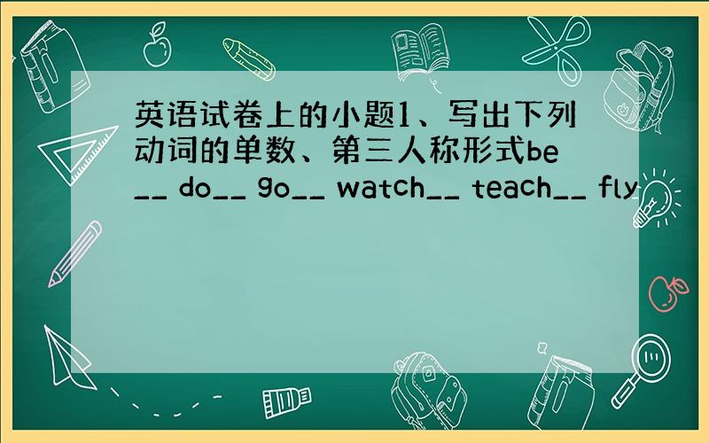 英语试卷上的小题1、写出下列动词的单数、第三人称形式be__ do__ go__ watch__ teach__ fly