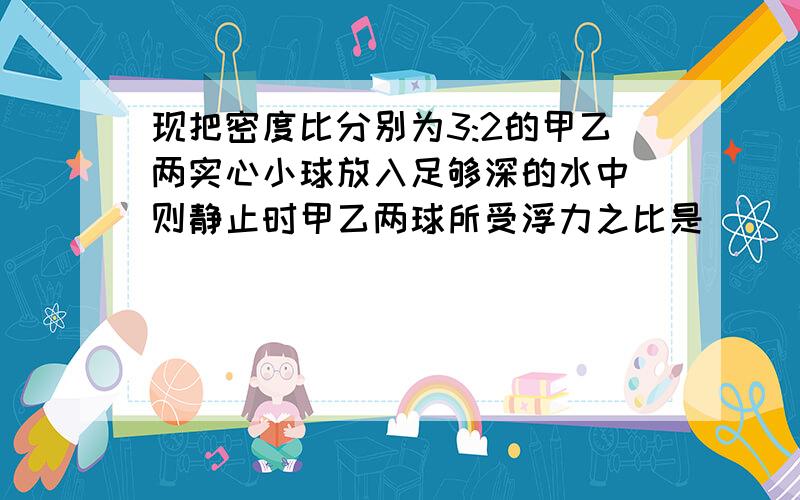 现把密度比分别为3:2的甲乙两实心小球放入足够深的水中 则静止时甲乙两球所受浮力之比是( ) A、1:1 ...