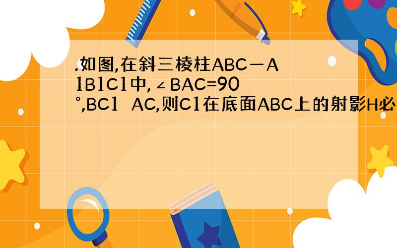 .如图,在斜三棱柱ABC—A1B1C1中,∠BAC=90°,BC1⊥AC,则C1在底面ABC上的射影H必在