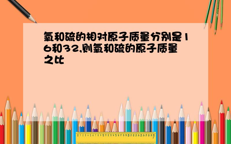 氧和硫的相对原子质量分别是16和32,则氧和硫的原子质量之比