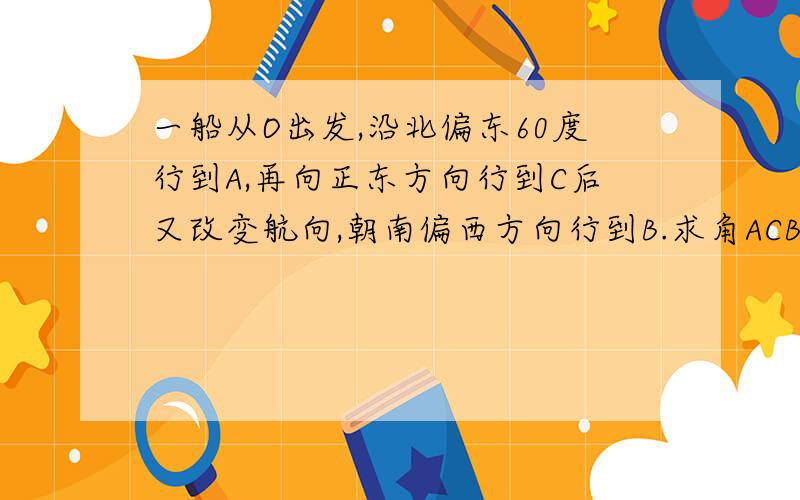 一船从O出发,沿北偏东60度行到A,再向正东方向行到C后又改变航向,朝南偏西方向行到B.求角ACB的角度