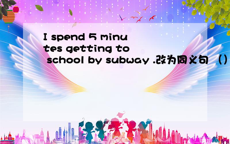 I spend 5 minutes getting to school by subway .改为同义句 （）（）（）5