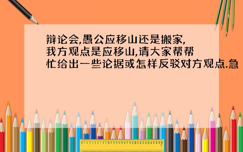 辩论会,愚公应移山还是搬家,我方观点是应移山,请大家帮帮忙给出一些论据或怎样反驳对方观点.急