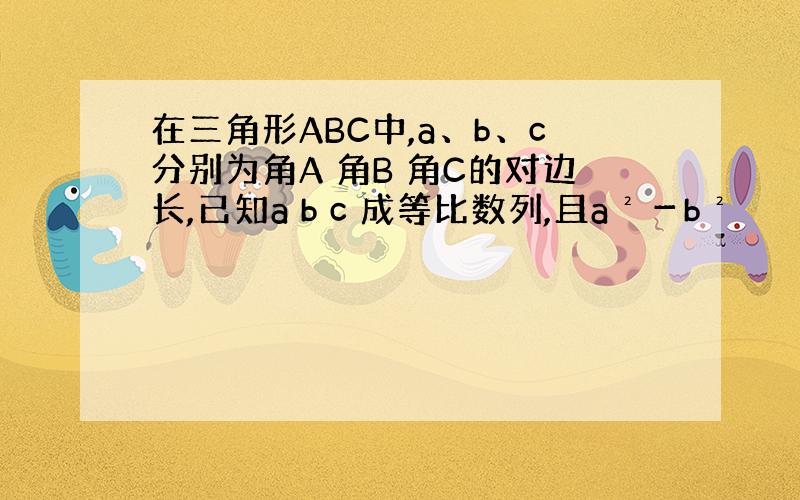 在三角形ABC中,a、b、c分别为角A 角B 角C的对边长,已知a b c 成等比数列,且a²－b²