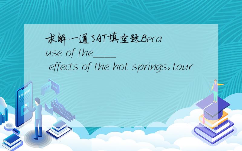 求解一道SAT填空题Because of the____ effects of the hot springs,tour