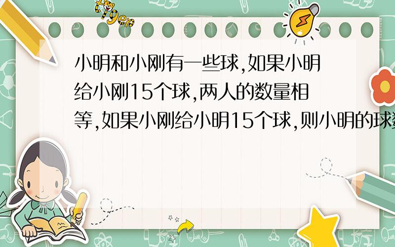 小明和小刚有一些球,如果小明给小刚15个球,两人的数量相等,如果小刚给小明15个球,则小明的球数是小刚的2倍.小明原有多