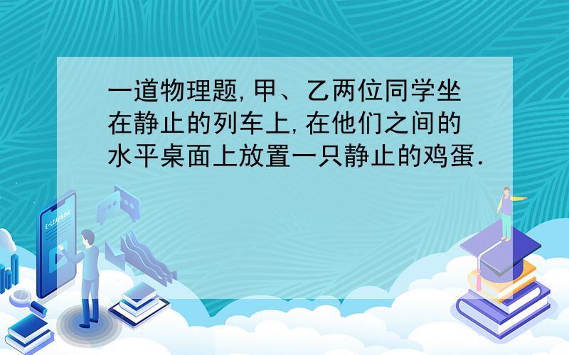 一道物理题,甲、乙两位同学坐在静止的列车上,在他们之间的水平桌面上放置一只静止的鸡蛋．