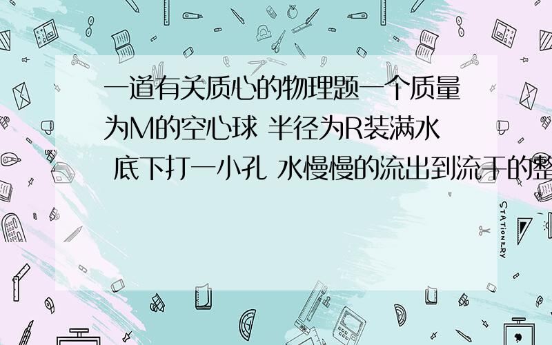 一道有关质心的物理题一个质量为M的空心球 半径为R装满水 底下打一小孔 水慢慢的流出到流干的整个过程中 整个系统质心最低