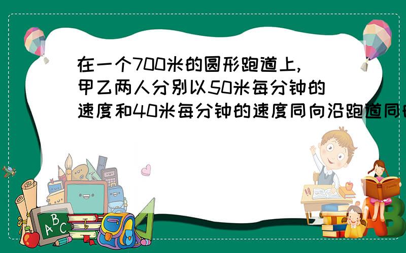 在一个700米的圆形跑道上,甲乙两人分别以50米每分钟的速度和40米每分钟的速度同向沿跑道同时开始跑步,假设甲乙二人均是