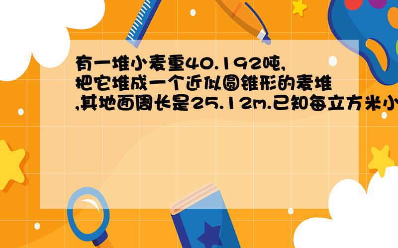 有一堆小麦重40.192吨,把它堆成一个近似圆锥形的麦堆,其地面周长是25.12m.已知每立方米小麦重800kg,则这堆