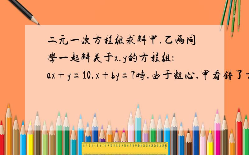 二元一次方程组求解甲.乙两同学一起解关于x.y的方程组：ax+y=10,x+by=7时,由于粗心,甲看错了方程组中的a,